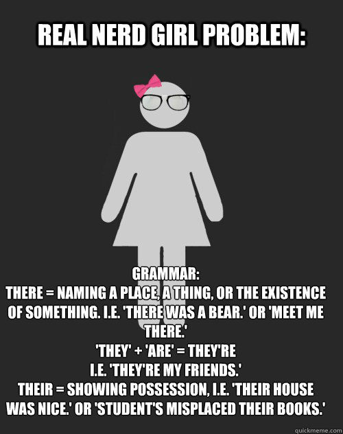 Real Nerd Girl Problem: Grammar:
There = Naming a place, a thing, or the existence of something. I.e. 'There was a bear.' or 'Meet me there.'
'They' + 'Are' = They're
I.E. 'They're my friends.'
Their = Showing possession, i.e. 'Their house was nice.' or ' - Real Nerd Girl Problem: Grammar:
There = Naming a place, a thing, or the existence of something. I.e. 'There was a bear.' or 'Meet me there.'
'They' + 'Are' = They're
I.E. 'They're my friends.'
Their = Showing possession, i.e. 'Their house was nice.' or '  Real Nerd Girl Problem