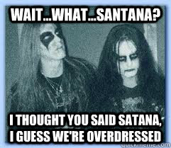 Wait...What...Santana? I thought you said Satana, I guess we're overdressed  