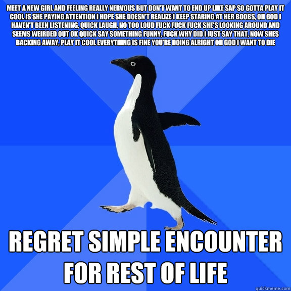 MEET A NEW GIRL AND FEELING REALLY NERVOUS BUT DON'T WANT TO END UP LIKE SAP SO GOTTA PLAY IT COOL IS SHE PAYING ATTENTION I HOPE SHE DOESN'T REALIZE I KEEP STARING AT HER BOOBS, OH GOD I HAVEN'T BEEN LISTENING, QUICK LAUGH, NO TOO LOUD FUCK FUCK FUCK SHE  Socially Awkward Penguin