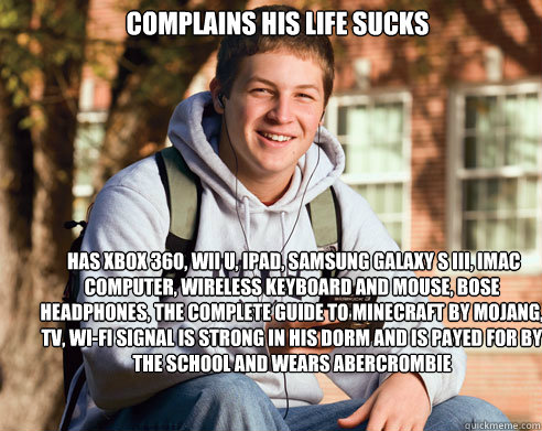 complains his life sucks  has xbox 360, wii u, ipad, Samsung galaxy s iii, imac computer, wireless keyboard and mouse, bose headphones, the complete guide to minecraft by mojang,  tv, Wi-Fi signal is strong in his dorm and is payed for by the school and w - complains his life sucks  has xbox 360, wii u, ipad, Samsung galaxy s iii, imac computer, wireless keyboard and mouse, bose headphones, the complete guide to minecraft by mojang,  tv, Wi-Fi signal is strong in his dorm and is payed for by the school and w  College Freshman