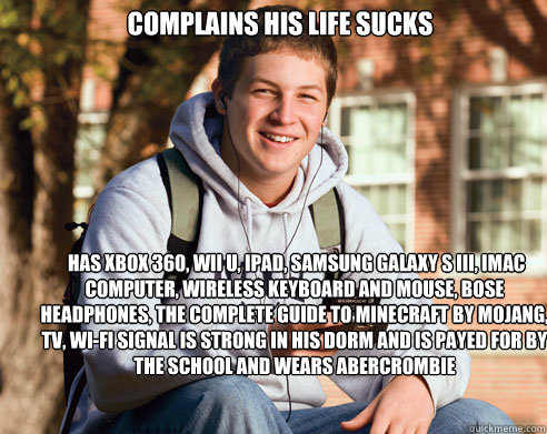 complains his life sucks  has xbox 360, wii u, ipad, Samsung galaxy s iii, imac computer, wireless keyboard and mouse, bose headphones, the complete guide to minecraft by mojang,  tv, Wi-Fi signal is strong in his dorm and is payed for by the school and w - complains his life sucks  has xbox 360, wii u, ipad, Samsung galaxy s iii, imac computer, wireless keyboard and mouse, bose headphones, the complete guide to minecraft by mojang,  tv, Wi-Fi signal is strong in his dorm and is payed for by the school and w  College Freshman