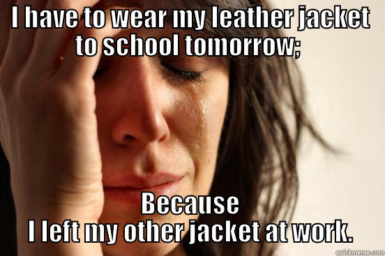 I HAVE TO WEAR MY LEATHER JACKET TO SCHOOL TOMORROW;  BECAUSE I LEFT MY OTHER JACKET AT WORK. First World Problems