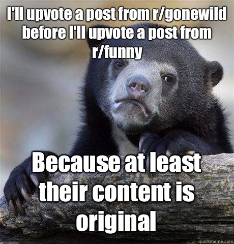 I'll upvote a post from r/gonewild before I'll upvote a post from r/funny Because at least their content is original  Confession Bear