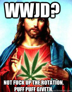 WWJD? NOT FUCK UP THE ROTATION. PUFF PUFF GIVETH.  