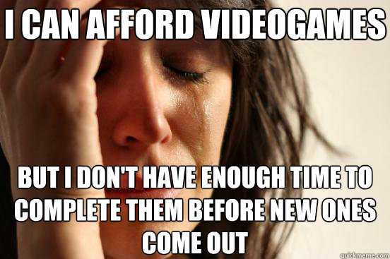 I can afford videogames But I don't have enough time to complete them before new ones come out   First World Problems
