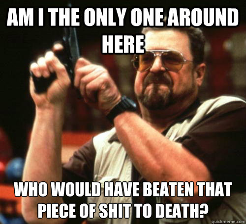 Am i the only one around here who would have beaten that piece of shit to death?  Am I The Only One Around Here