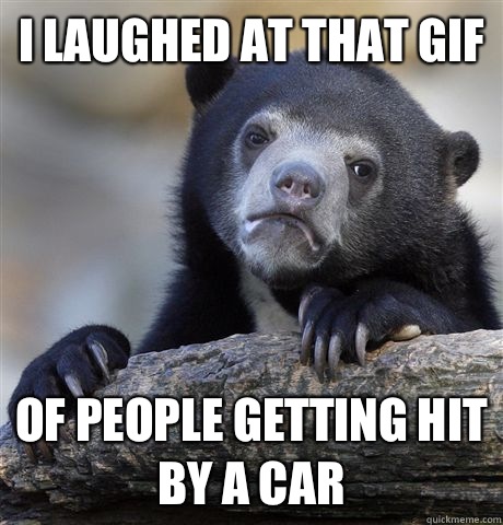 I laughed at that gif Of people getting hit by a car  Confession Bear