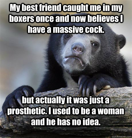 My best friend caught me in my boxers once and now believes I have a massive cock. but actually it was just a prosthetic. I used to be a woman and he has no idea.  Confession Bear
