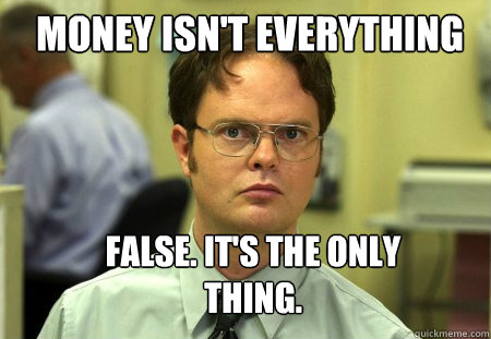 Money isn't everything False. It's the only thing.  Schrute