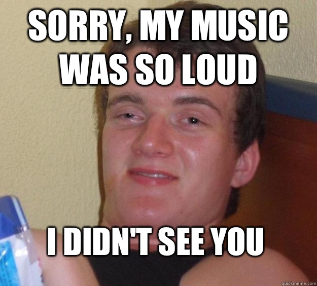 Sorry, my music was so loud I didn't see you  10 Guy