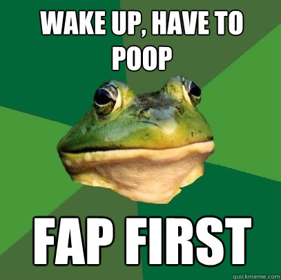 wake up, have to poop fap first  Foul Bachelor Frog
