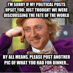 I'm sorry if my political posts upset you; just thought we were discuussing the fate of the world By all means, please post another pic of what you had for dinner...  Condescending Wonka