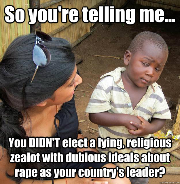So you're telling me... You DIDN'T elect a lying, religious zealot with dubious ideals about rape as your country's leader?  3rd World Skeptical Child