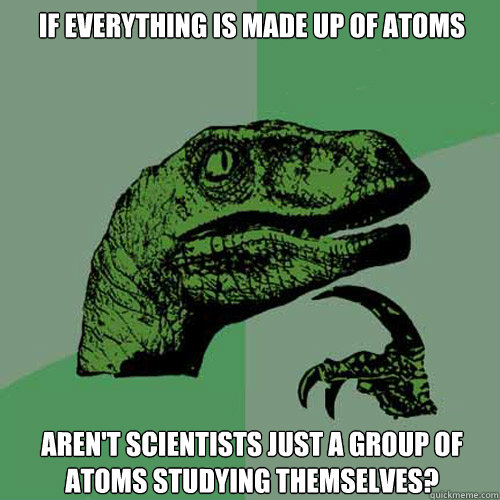 if everything is made up of atoms aren't scientists just a group of atoms studying themselves?  Philosoraptor