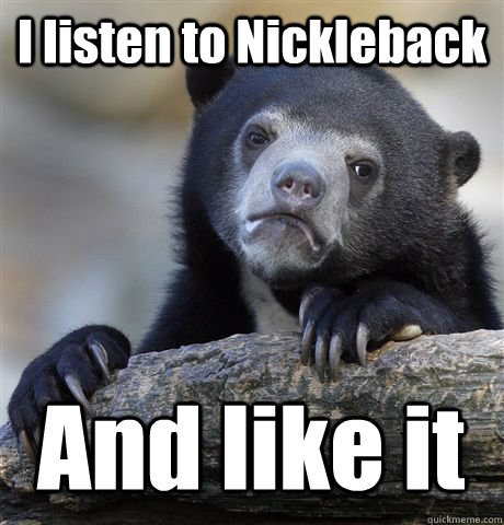 I listen to Nickleback And like it  Confession Bear