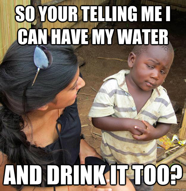 so your telling me i can have my water and drink it too?  Skeptical Third World Baby