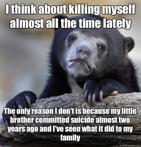 I think about killing myself almost all the time lately The only reason I don't is because my little brother committed suicide almost two years ago and I've seen what it did to my family - I think about killing myself almost all the time lately The only reason I don't is because my little brother committed suicide almost two years ago and I've seen what it did to my family  Misc
