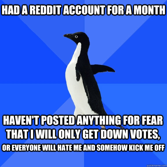 Had a reddit account for a month haven't posted anything for fear that i will only get down votes,  or everyone will hate me and somehow kick me off   Socially Awkward Penguin