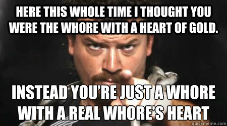 Here this whole time I thought you were the whore with a heart of gold.  Instead you’re just a whore with a real whore’s heart - Here this whole time I thought you were the whore with a heart of gold.  Instead you’re just a whore with a real whore’s heart  kenny powers