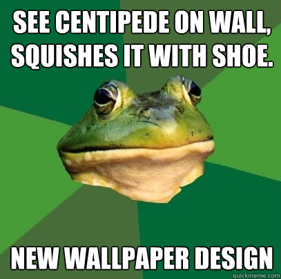See Centipede on wall,
squishes it with shoe. New wallpaper design  Foul Bachelor Frog