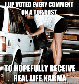 I up voted every comment on a top post to hopefully receive real life karma  Karma Whore