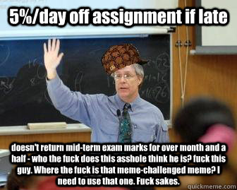 5%/day off assignment if late doesn't return mid-term exam marks for over month and a half - who the fuck does this asshole think he is? fuck this guy. Where the fuck is that meme-challenged meme? I need to use that one. Fuck sakes.   Scumbag Professor