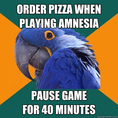order pizza when playing amnesia pause game 
for 40 minutes   Paranoid Parrot