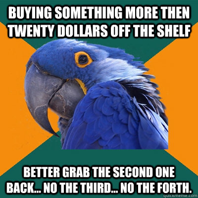 buying something more then twenty dollars off the shelf Better grab the second one back... no the third... no the forth.  Paranoid Parrot