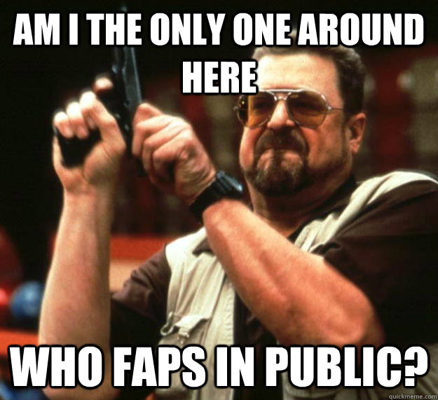 am I the only one around here Who faps in public?  Angry Walter