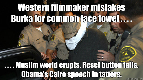 Western filmmaker mistakes 
Burka for common face towel . . . . . . . . Muslim world erupts. Reset button fails. Obama's Cairo speech in tatters. - Western filmmaker mistakes 
Burka for common face towel . . . . . . . . Muslim world erupts. Reset button fails. Obama's Cairo speech in tatters.  Defend the Constitution