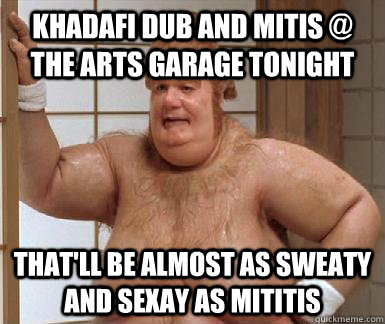 khadafi dub and mitis @ the arts garage tonight that'll be almost as sweaty and sexay as mititis  Fat Bastard