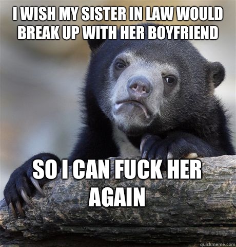 I WISH MY SISTER IN LAW WOULD BREAK UP WITH HER BOYFRIEND SO I CAN FUCK HER AGAIN
  Confession Bear