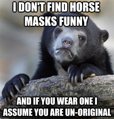 I don't find horse masks funny and if you wear one i assume you are un-original  Confession Bear