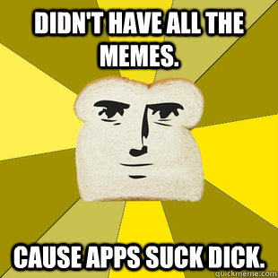 Didn't have all the memes. Cause apps suck dick. - Didn't have all the memes. Cause apps suck dick.  Breadfriend Reddit