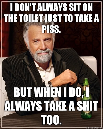 I don't always sit on the toilet just to take a piss.  But when I do, I always take a shit too.   The Most Interesting Man In The World