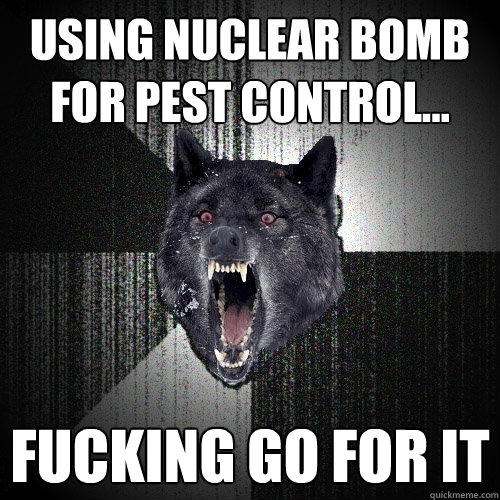 Using nuclear bomb for pest control... fucking go for it   Insanity Wolf