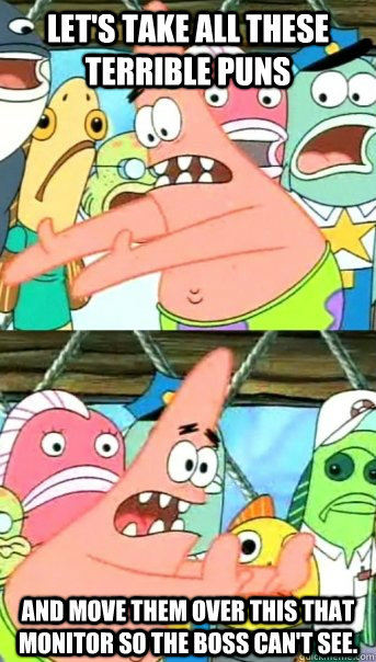 Let's take all these terrible puns and move them over this that monitor so the boss can't see.  Push it somewhere else Patrick