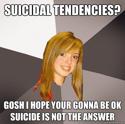 SUICIDAL TENDENCIES? GOSH I HOPE YOUR GONNA BE OK SUICIDE IS NOT THE ANSWER - SUICIDAL TENDENCIES? GOSH I HOPE YOUR GONNA BE OK SUICIDE IS NOT THE ANSWER  Musically Oblivious 8th Grader