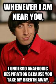 Whenever I am near you, I undergo anaerobic respiration because you take my breath away. - Whenever I am near you, I undergo anaerobic respiration because you take my breath away.  Howard Pick-Up Line