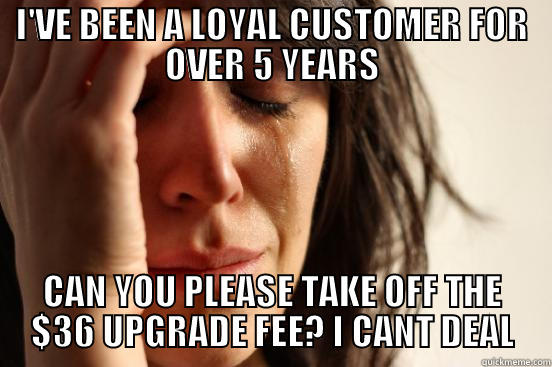 I'VE BEEN A LOYAL CUSTOMER FOR OVER 5 YEARS CAN YOU PLEASE TAKE OFF THE $36 UPGRADE FEE? I CANT DEAL First World Problems