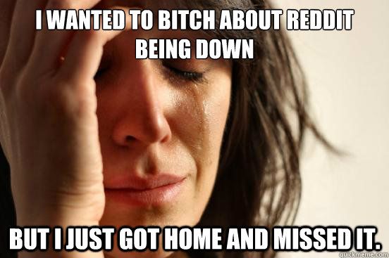 i wanted to bitch about reddit being down But i just got home and missed it.  First World Problems