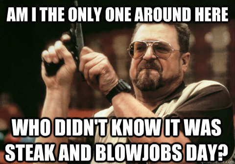 Am I the only one around here who didn't know it was steak and blowjobs day? - Am I the only one around here who didn't know it was steak and blowjobs day?  Am I the only one