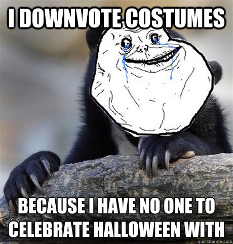 I downvote costumes because I have no one to 
celebrate halloween with  