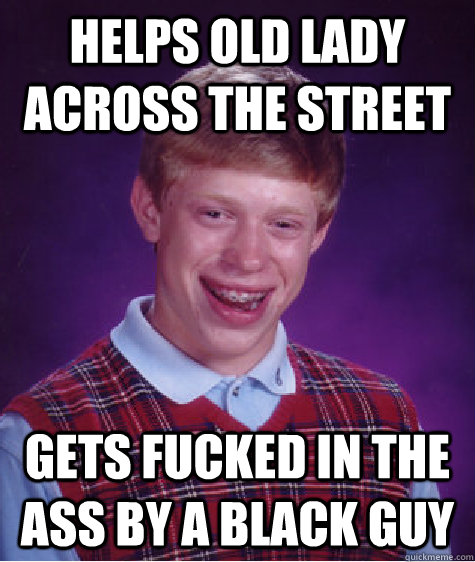 Helps old lady across the street Gets fucked in the ass by a black guy - Helps old lady across the street Gets fucked in the ass by a black guy  Bad Luck Brian