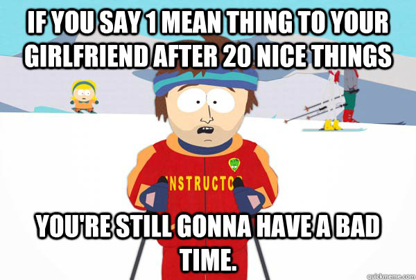 if you say 1 mean thing to your girlfriend after 20 nice things you're still gonna have a bad time.  Super Cool Ski Instructor
