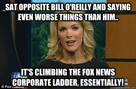 Sat opposite Bill O'Reilly and saying even worse things than him.. It's climbing the Fox News corporate ladder, essentially! - Sat opposite Bill O'Reilly and saying even worse things than him.. It's climbing the Fox News corporate ladder, essentially!  Megyn Kelly