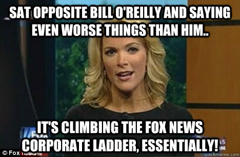 Sat opposite Bill O'Reilly and saying even worse things than him.. It's climbing the Fox News corporate ladder, essentially!  Megyn Kelly