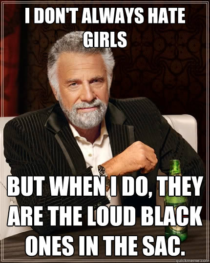 I don't always hate girls but when I do, they are the loud black ones in the sac.  The Most Interesting Man In The World