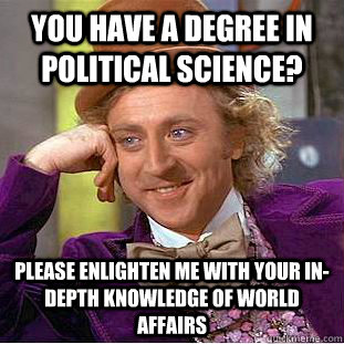 you have a degree in political science? please enlighten me with your in-depth knowledge of world affairs  Creepy Wonka