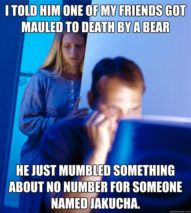 I told him one of my friends got mauled to death by a bear today he just mumbled something about no number for someone named jakucha.  Redditors Wife